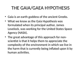 THE GAIA/GAEA HYPOTHESIS
• Gaia is an earth goddess of the ancient Greeks.
• What we know as the Gaia Hypothesis was
formulated when its principal author, James
Lovelock, was working for the United States Space
Agency (NASA).
• The great advantage of this approach for non-
scientist is that it helps them to appreciate the
complexity of the environment in which we live in
the harm that is currently being inflated upon it by
human activities.
 