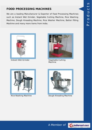 A Member of
FOOD PROCESSING MACHINES
We are a leading Manufacturer & Exporter of Food Processing Machines
such as Instant Wet Grinder, Vegetable Cutting Machine, Rice Washing
Machine, Dough Kneading Machine, Rice Washer Machine, Batter Filling
Machine and many more items from India.
Instant Wet Grinder Vegetable Cutting
Machine
Rice Washing Machine Dough Kneading Machine
Products
 