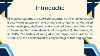 Introductio
n
AI-enabled systems are software systems. An AI-enabled system
is a software system with one or more AI component(s) that need
to be developed, deployed, and sustained along with the other
software and hardware elements of the system (A. Horneman, et.
al, 2019). The history of using AI in education dates back to the
1960s, with the development of early intelligent tutoring systems.
 