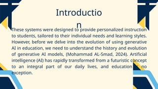 Introductio
n
These systems were designed to provide personalized instruction
to students, tailored to their individual needs and learning styles.
However, before we delve into the evolution of using generative
AI in education, we need to understand the history and evolution
of generative AI models, (Mohammad AL-Smad, 2024). Artificial
intelligence (AI) has rapidly transformed from a futuristic concept
to an integral part of our daily lives, and education is no
exception.
 