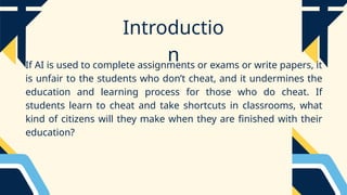 Introductio
n
If AI is used to complete assignments or exams or write papers, it
is unfair to the students who don’t cheat, and it undermines the
education and learning process for those who do cheat. If
students learn to cheat and take shortcuts in classrooms, what
kind of citizens will they make when they are finished with their
education?
 