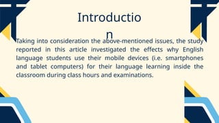 Introductio
n
Taking into consideration the above-mentioned issues, the study
reported in this article investigated the effects why English
language students use their mobile devices (i.e. smartphones
and tablet computers) for their language learning inside the
classroom during class hours and examinations.
 