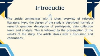 Introductio
n
The article commences with a short overview of relevant
literature. Next, the design of the study is described, namely a
research question, description of participants, data collection
tools, and analysis. This is followed by the presentation of the
results of the study. The article closes with a discussion and
conclusions.
 