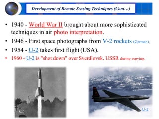 • 1940 - World War II brought about more sophisticated
techniques in air photo interpretation.
• 1946 - First space photographs from V-2 rockets (German).
• 1954 - U-2 takes first flight (USA).
• 1960 - U-2 is "shot down" over Sverdlovsk, USSR during espying.
Development of Remote Sensing Techniques (Cont…)
U-2
V-2
 