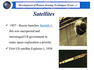 Satellites
 1957 - Russia launches Sputnik-1,
this was unexpected and
encouraged US government to
make space exploration a priority.
 First US satellite Explorer-1, 1958
Development of Remote Sensing Techniques (Cont…)
 