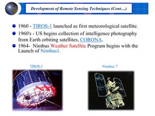 1960 - TIROS-1 launched as first meteorological satellite.
1960's - US begins collection of intelligence photography
from Earth orbiting satellites, CORONA.
1964- Nimbus Weather Satellite Program begins with the
Launch of Nimbus1.
TIROS-1
Development of Remote Sensing Techniques (Cont…)
Nimbus 7
 