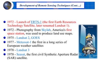 1972 - Launch of ERTS-1 (the first Earth Resources
Technology Satellite, later renamed Landsat 1).
1972 - Photography from Skylab, America's first
space station, was used to produce land use maps.
1975 - Landsat 2, GOES
1977 - Meteosat-1 the first in a long series of
European weather satellites
1978 - Landsat 3
1978 - Seasat, the first civil Synthetic Aperture Radar
(SAR) satellite.
Development of Remote Sensing Techniques (Cont…)
 