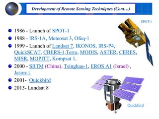 1986 - Launch of SPOT-1
1988 - IRS-1A, Meteosat 3, Ofeq-1
1999 - Launch of Landsat 7, IKONOS, IRS-P4,
QuickSCAT, CBERS-1,Terra, MODIS, ASTER, CERES,
MISR, MOPITT, Kompsat 1.
2000 - SRTM (China), Tsinghau-1, EROS A1 (Israel) ,
Jason-1
2001- Quickbird
2013- Landsat 8
Development of Remote Sensing Techniques (Cont…)
SPOT-1
Quickbird
 