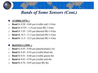 Bands of Some Sensors (Cont.)
AVHRR (1979- )
o Band 1: 0.58 - 0.68 μm (visible red) 1-4 km
o Band 2: 0.725 - 1.10 μm (near IR) 1-4 km
o Band 3: 3.55 - 3.93 μm (thermal IR) 1-4 km
o Band 4: 10.3 - 11.3 μm (thermal IR) 1-4 km
o Band 5: 11.5 - 12.5 μm (thermal IR) 1-4 km
IKONOS I (1999- )
o Band 1: 0.45 - 0.90 μm (panchromatic) 1m
o Band 2: 0.45 - 0.52 μm (visible blue) 4m
o Band 3: 0.51 - 0.60 μm (visible green) 4m
o Band 4: 0.63 - 0.70 μm (visible red) 4m
o Band 5: 0.76 - 0.85 μm (near IR) 4m
 
