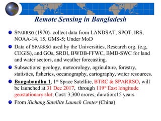 Remote Sensing in Bangladesh
SPARRSO (1970)- collect data from LANDSAT, SPOT, IRS,
NOAA-14, 15, GMS-5; Under MoD
Data of SPARRSO used by the Universities, Research org. (e.g,
CEGIS), and GOs, SRDI, BWDB-FFWC, BMD-SWC for land
and water sectors, and weather forecasting.
Subsections: geology, meteorology, agriculture, forestry,
statistics, fisheries, oceanography, cartography, water resources.
Bangabandhu 1, 1st Space Satellite, BTRC & SPARRSO, will
be launched at 31 Dec 2017, through 119° East longitude
geostationary slot, Cost: 3,300 crores, duration:15 years
From Xichang Satellite Launch Center (China)
 