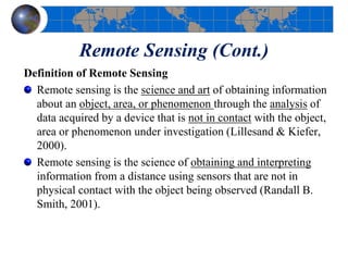 Remote Sensing (Cont.)
Definition of Remote Sensing
Remote sensing is the science and art of obtaining information
about an object, area, or phenomenon through the analysis of
data acquired by a device that is not in contact with the object,
area or phenomenon under investigation (Lillesand & Kiefer,
2000).
Remote sensing is the science of obtaining and interpreting
information from a distance using sensors that are not in
physical contact with the object being observed (Randall B.
Smith, 2001).
 