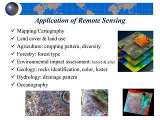 Application of Remote Sensing
 Mapping/Cartography
 Land cover & land use
 Agriculture: cropping pattern, diversity
 Forestry: forest type
 Environmental impact assessment: before & after
 Geology: rocks identification, color, luster
 Hydrology: drainage pattern
 Oceanography
 