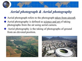 Aerial photograph & Aerial photography
Aerial photograph refers to the photograph taken from aircraft.
Aerial photography is defined as science and art of taking
photographs from the air using aerial camera.
Aerial photography is the taking of photographs of ground
from an elevated position.
 