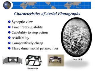 Characteristics of Aerial Photographs
Synoptic view
Time freezing ability
Capability to stop action
Availability
Comparatively cheap
Three dimensional perspectives
Stereoscope
Paris, WW2
 
