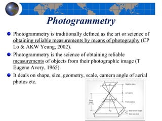 Photogrammetry
Photogrammetry is traditionally defined as the art or science of
obtaining reliable measurements by means of photography (CP
Lo & AKW Yeung, 2002).
Photogrammetry is the science of obtaining reliable
measurements of objects from their photographic image (T
Eugene Avery, 1965).
It deals on shape, size, geometry, scale, camera angle of aerial
photos etc.
 