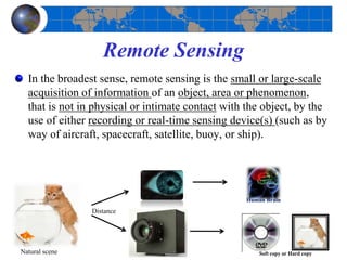 Remote Sensing
In the broadest sense, remote sensing is the small or large-scale
acquisition of information of an object, area or phenomenon,
that is not in physical or intimate contact with the object, by the
use of either recording or real-time sensing device(s) (such as by
way of aircraft, spacecraft, satellite, buoy, or ship).
Distance
Human Brain
Soft copy or Hard copyNatural scene
 