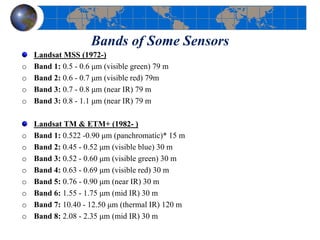 Bands of Some Sensors
Landsat MSS (1972-)
o Band 1: 0.5 - 0.6 μm (visible green) 79 m
o Band 2: 0.6 - 0.7 μm (visible red) 79m
o Band 3: 0.7 - 0.8 μm (near IR) 79 m
o Band 3: 0.8 - 1.1 μm (near IR) 79 m
Landsat TM & ETM+ (1982- )
o Band 1: 0.522 -0.90 μm (panchromatic)* 15 m
o Band 2: 0.45 - 0.52 μm (visible blue) 30 m
o Band 3: 0.52 - 0.60 μm (visible green) 30 m
o Band 4: 0.63 - 0.69 μm (visible red) 30 m
o Band 5: 0.76 - 0.90 μm (near IR) 30 m
o Band 6: 1.55 - 1.75 μm (mid IR) 30 m
o Band 7: 10.40 - 12.50 μm (thermal IR) 120 m
o Band 8: 2.08 - 2.35 μm (mid IR) 30 m
 