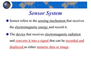 Sensor System
Sensor refers to the sensing mechanism that receives
the electromagnetic energy and record it.
The device that receives electromagnetic radiation
and converts it into a signal that can be recorded and
displayed as either numeric data or image.
 