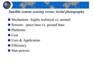 Satellite remote sensing versus Aerial photography
Mechanism –highly technical vs. normal
Sensors- space base vs. ground base
Platforms
Cost
Uses & Application
Efficiency
Man powers
 