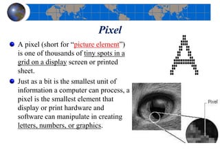Pixel
A pixel (short for “picture element”)
is one of thousands of tiny spots in a
grid on a display screen or printed
sheet.
Just as a bit is the smallest unit of
information a computer can process, a
pixel is the smallest element that
display or print hardware and
software can manipulate in creating
letters, numbers, or graphics.
 