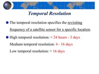 Temporal Resolution
The temporal resolution specifies the revisiting
frequency of a satellite sensor for a specific location.
High temporal resolution: < 24 hours - 3 days
Medium temporal resolution: 4 - 16 days
Low temporal resolution: > 16 days
 