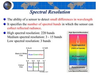 Spectral Resolution
The ability of a sensor to detect small differences in wavelength
It specifies the number of spectral bands in which the sensor can
collect reflected radiance.
High spectral resolution: 220 bands
Medium spectral resolution: 3 - 15 bands
Low spectral resolution: 3 bands
 