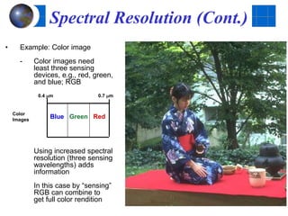 Spectral Resolution (Cont.)
• Example: Color image
- Color images need
least three sensing
devices, e.g., red, green,
and blue; RGB
Using increased spectral
resolution (three sensing
wavelengths) adds
information
In this case by “sensing”
RGB can combine to
get full color rendition
0.4 mm 0.7 mm
Color
Images
Blue Green Red
 