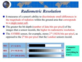 Radiometric Resolution
It measures of a sensor's ability to discriminate small differences in
the magnitude of radiation within the ground area that corresponds
to a single raster cell.
The greater the bit depth (number of data bits per pixel) of the
images that a sensor records, the higher its radiometric resolution.
The AVHRR sensor, for example, stores 210 (1024) bits per pixel, as
opposed to the 28 bits per pixel that the Landsat sensors record.
Computer
store
everything in
0 or 1
 