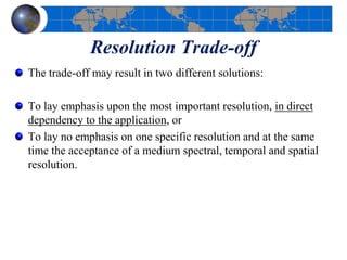 Resolution Trade-off
The trade-off may result in two different solutions:
To lay emphasis upon the most important resolution, in direct
dependency to the application, or
To lay no emphasis on one specific resolution and at the same
time the acceptance of a medium spectral, temporal and spatial
resolution.
 