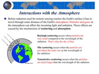 Interactions with the Atmosphere
Before radiation used for remote sensing reaches the Earth's surface it has to
travel through some distance of the Earth's atmosphere. Particles and gases in
the atmosphere can affect the incoming light and radiation. These effects are
caused by the mechanisms of scattering and absorption.
Rayleigh scattering occurs when particles are
very small compared to the wavelength of the
radiation. That’s why the sky is blue.
Mie scattering occurs when the particles are
just about the same size as the wavelength of
the radiation.
Nonselective scattering occurs when the particles
are much larger than the wavelength of the radiation.
 