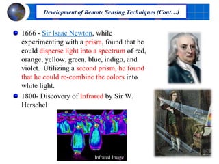 1666 - Sir Isaac Newton, while
experimenting with a prism, found that he
could disperse light into a spectrum of red,
orange, yellow, green, blue, indigo, and
violet. Utilizing a second prism, he found
that he could re-combine the colors into
white light.
1800- Discovery of Infrared by Sir W.
Herschel
Development of Remote Sensing Techniques (Cont…)
Infrared Image
 