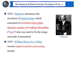 1839 - Daguerre announces the
invention of Daguerrotype which
consisted of a polished silver plate,
mercury vapours and sodium thiosulfate
("hypo") that was used to fix the image
and make it permanent.
1839 - William Henry Fox Talbot
invents negative-positive processing
system.
Development of Remote Sensing Techniques (Cont…)
Daguerre
 