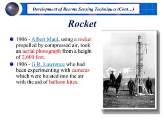 Rocket
1906 - Albert Maul, using a rocket
propelled by compressed air, took
an aerial photograph from a height
of 2,600 feet.
1906 - G.R. Lawrence who had
been experimenting with cameras
which were hoisted into the air
with the aid of balloon kites.
Development of Remote Sensing Techniques (Cont…)
 