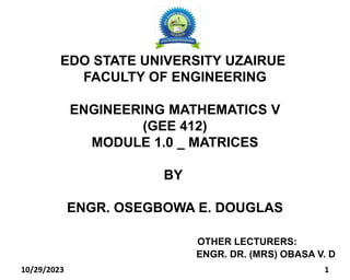 10/29/2023 1
EDO STATE UNIVERSITY UZAIRUE
FACULTY OF ENGINEERING
ENGINEERING MATHEMATICS V
(GEE 412)
MODULE 1.0 _ MATRICES
BY
ENGR. OSEGBOWA E. DOUGLAS
OTHER LECTURERS:
ENGR. DR. (MRS) OBASA V. D
 