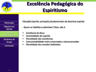 Excelência Pedagógica do Espiritismo Filosofia Espírita: princípios fundamentais da doutrina espírita - Quem se habilita a adivinhar? Dica: são 5. Existência de Deus Imortalidade do espírito Pluralidade das existências Comunicabilidade entre encarnados e desencarnados Pluralidade dos mundos habitados Motivação Objetivo do GEEAD Estudo da Doutrina Espírita Dinâmica de Grupo Conclusão 