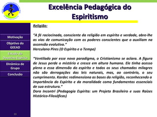 Excelência Pedagógica do Espiritismo Religião: “ A fé raciocinada, consciente da religião em espírito e verdade, abre-lhe as vias de comunicação com os poderes conscientes que o auxiliam na ascensão evolutiva.” Herculano Pires (O Espírito e o Tempo) “ Ventilado por esse novo paradigma, o Cristianismo se aclara. A figura de Jesus perde o mistério e cresce em altura humana. Ele tinha acesso pleno a essa dimensão do espírito e todos os seus chamados milagres não são derrogações das leis naturais, mas, ao contrário, o seu cumprimento. Kardec redimensiona as bases da religião, reconhecendo a importância do Espírito e da moralidade como fundamentos essenciais de sua estrutura.” Dora Incontri (Pedagogia Espírita: um Projeto Brasileiro e suas Raízes Histórico-Filosóficas) Motivação Objetivo do GEEAD Estudo da Doutrina Espírita Dinâmica de Grupo Conclusão 