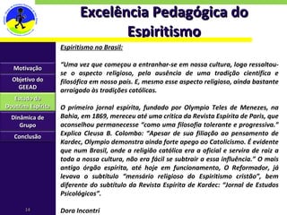 Excelência Pedagógica do Espiritismo Espiritismo no Brasil: “ Uma vez que começou a entranhar-se em nossa cultura, logo ressaltou-se o aspecto religioso, pela ausência de uma tradição científica e filosófica em nosso país. E, mesmo esse aspecto religioso, ainda bastante arraigado às tradições católicas. O primeiro jornal espírita, fundado por Olympio Teles de Menezes, na Bahia, em 1869, mereceu até uma crítica da Revista Espírita de Paris, que aconselhou permanecesse “como uma filosofia tolerante e progressiva.” Explica Cleusa B. Colombo: “Apesar de sua filiação ao pensamento de Kardec, Olympio demonstra ainda forte apego ao Catolicismo. É evidente que num Brasil, onde a religião católica era a oficial e servira de raiz a toda a nossa cultura, não era fácil se subtrair a essa influência.” O mais antigo órgão espírita, até hoje em funcionamento, O Reformador, já levava o subtítulo “mensário religioso do Espiritismo cristão”, bem diferente do subtítulo da Revista Espírita de Kardec: “Jornal de Estudos Psicológicos”. Dora Incontri Motivação Objetivo do GEEAD Estudo da Doutrina Espírita Dinâmica de Grupo Conclusão 
