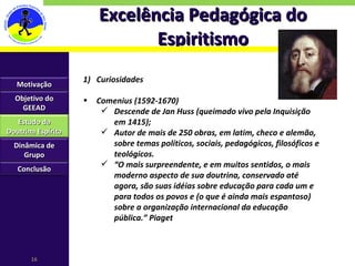Excelência Pedagógica do Espiritismo Curiosidades Comenius (1592-1670) Descende de Jan Huss (queimado vivo pela Inquisição em 1415); Autor de mais de 250 obras, em latim, checo e alemão, sobre temas políticos, sociais, pedagógicos, filosóficos e teológicos. “ O mais surpreendente, e em muitos sentidos, o mais moderno aspecto de sua doutrina, conservado até agora, são suas idéias sobre educação para cada um e para todos os povos e (o que é ainda mais espantoso) sobre a organização internacional da educação pública.” Piaget Motivação Objetivo do GEEAD Estudo da Doutrina Espírita Dinâmica de Grupo Conclusão 