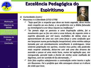 Excelência Pedagógica do Espiritismo Curiosidades (cont.) Rousseau e a Liberdade (1712-1778) “ Seja qual for o respeito que devo ao texto sagrado, devo muito mais respeito ao seu Autor, e eu preferiria crer a Bíblia falseada ou ininteligível a crer Deus injusto ou malfazejo.” “ Se jamais algo se pareceu a uma inspiração súbita, foi o movimento que se fez em mim a essa leitura; de repente sinto o espírito ofuscado por mil luzes; multidões de idéias vivas se apresentavam de uma vez com uma força e uma confusão que me lançaram numa perturbação inexprimível; sinto minha cabeça tomada por um atordoamento semelhante à embriaguez. Uma violenta palpitação me oprime, revolve meu peito; não podendo mais respirar andando, deixo-me cair sob uma das árvores da avenida e passo aí uma meia hora, numa tal agitação que, me reerguendo, percebi toda a frente de minha veste molhada de lágrimas, sem ter sentido tê-las derramado...“ Este fato explica sobejamente a contradição entre teoria e ação em Rousseau. Foi o profeta que não conseguiu elevar-se à altura da visão que teve. Motivação Objetivo do GEEAD Estudo da Doutrina Espírita Dinâmica de Grupo Conclusão 