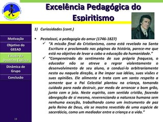 Excelência Pedagógica do Espiritismo Curiosidades (cont.) Pestalozzi, a pedagogia do amor (1746-1827) “ A missão final do Cristianismo, como está revelado na Santa Escritura e proclamado nas páginas da história, parece-me que está no objetivo de levar a cabo a educação da humanidade.” “ Compenetrado do sentimento de sua própria fraqueza, o educador não se atreve a regrar violentamente o desenvolvimento de seu aluno, a conduzi-lo arbitrariamente nesta ou naquela direção, a lhe impor sua idéias, suas visões e suas opiniões. Ele alimenta e trata com um santo respeito a semente que o Pai Celestial plantou na criança, tomando cuidado para nada destruir, por medo de arrancar o bom grão, junto com o joio. Neste espírito, com sentido cristão, fazendo abnegação de si mesmo, reverenciando a natureza humana sem nenhuma exceção, trabalhando como um instrumento de paz pelo Reino de Deus, ele se mostra revestido de uma espécie de sacerdócio, como um mediador entre a criança e a vida.” Motivação Objetivo do GEEAD Estudo da Doutrina Espírita Dinâmica de Grupo Conclusão 