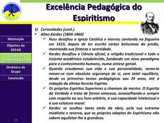 Excelência Pedagógica do Espiritismo Curiosidades (cont.) Allan Kardec (1804-1869) Huss desafiou a Igreja Católica e morreu cantando na fogueira em 1415, depois de ter escrito cartas belíssimas da prisão, mostrando sua firmeza e serenidade.  Kardec desafiou a Ciência oficial, a religião tradicional e todo o sistema acadêmico estabelecido, fundando um novo paradigma para o conhecimento humano, numa síntese genial.  Quando estudamos sua vida e sua personalidade, vemo-lo mover-se com absoluta segurança de si, com total equilíbrio, desde os primeiros textos pedagógicos aos 24 anos, até a redação da última Revista Espírita.  Os próprios Espíritos Superiores o chamam de mestre. O Espírito da Verdade o trata de forma amorosa, aconselhando-o sempre com respeito ao seu livre-arbítrio, à sua capacidade intelectual e à sua estatura moral. Kardec se ocultou tanto atrás da obra, pela sua extrema modéstia e reserva, que os próprios adeptos do Espiritismo não sabem aquilatar-lhe a grandeza. Motivação Objetivo do GEEAD Estudo da Doutrina Espírita Dinâmica de Grupo Conclusão 