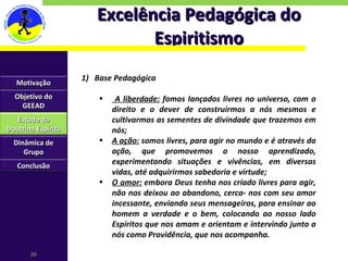 Excelência Pedagógica do Espiritismo Base Pedagógica A liberdade:  fomos lançados livres no universo, com o direito e o dever de construirmos a nós mesmos e cultivarmos as sementes de divindade que trazemos em nós; A ação:  somos livres, para agir no mundo e é através da ação, que promovemos o nosso aprendizado, experimentando situações e vivências, em diversas vidas, até adquirirmos sabedoria e virtude; O amor:  embora Deus tenha nos criado livres para agir, não nos deixou ao abandono, cerca- nos com seu amor incessante, enviando seus mensageiros, para ensinar ao homem a verdade e o bem, colocando ao nosso lado Espíritos que nos amam e orientam e intervindo junto a nós como Providência, que nos acompanha. Motivação Objetivo do GEEAD Estudo da Doutrina Espírita Dinâmica de Grupo Conclusão 