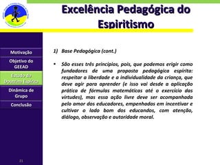 Excelência Pedagógica do Espiritismo Base Pedagógica (cont.) São esses três princípios, pois, que podemos erigir como fundadores de uma proposta pedagógica espírita: respeitar a liberdade e a individualidade da criança, que deve agir para aprender (e isso vai desde a aplicação prática de fórmulas matemáticas até o exercício das virtudes), mas essa ação livre deve ser acompanhada pelo amor dos educadores, empenhados em incentivar e cultivar o lado bom dos educandos, com atenção, diálogo, observação e autoridade moral. Motivação Objetivo do GEEAD Estudo da Doutrina Espírita Dinâmica de Grupo Conclusão 