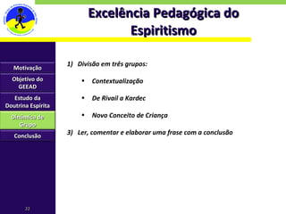 Excelência Pedagógica do Espiritismo Divisão em três grupos: Contextualização De Rivail a Kardec Novo Conceito de Criança Ler, comentar e elaborar uma frase com a conclusão Motivação Objetivo do GEEAD Estudo da Doutrina Espírita Dinâmica de Grupo Conclusão 