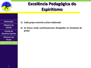Excelência Pedagógica do Espiritismo Cada grupo comenta a frase elaborada As frases serão carinhosamente divulgadas no Facebook do grupo Motivação Objetivo do GEEAD Estudo da Doutrina Espírita Dinâmica de Grupo Conclusão 