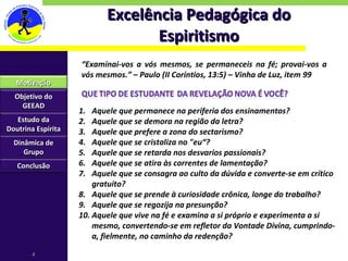 Excelência Pedagógica do Espiritismo “ Examinai-vos a vós mesmos, se permaneceis na fé; provai-vos a vós mesmos.” – Paulo (II Coríntios, 13:5) – Vinha de Luz, item 99 Motivação Objetivo do GEEAD Estudo da Doutrina Espírita Dinâmica de Grupo Conclusão Aquele que permanece na periferia dos ensinamentos? Aquele que se demora na região da letra? Aquele que prefere a zona do sectarismo? Aquele que se cristaliza no "eu“? Aquele que se retarda nos desvarios passionais? Aquele que se atira às correntes de lamentação? Aquele que se consagra ao culto da dúvida e converte-se em crítico gratuito? Aquele que se prende à curiosidade crônica, longe do trabalho? Aquele que se regozija na presunção? Aquele que vive na fé e examina a si próprio e experimenta a si mesmo, convertendo-se em refletor da Vontade Divina, cumprindo-a, fielmente, no caminho da redenção? 