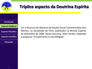 Tríplice aspecto da Doutrina Espírita Ler o discurso de abertura da Sessão Anual Comemorativa dos Mortos, na Sociedade de Paris, publicado na Revista Espírita de dezembro de 1968. Neste discurso, Allan Kardec responde à pergunta “O Espiritismo é uma Religião”. Introdução Aspecto Religioso Aspecto Filosófico Aspecto Científico Discussão 