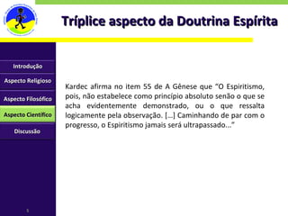 Tríplice aspecto da Doutrina Espírita Kardec afirma no item 55 de A Gênese que “O Espiritismo, pois, não estabelece como princípio absoluto senão o que se acha evidentemente demonstrado, ou o que ressalta logicamente pela observação. […] Caminhando de par com o progresso, o Espiritismo jamais será ultrapassado...” Aspecto Religioso Aspecto Filosófico Aspecto Científico Discussão Introdução 