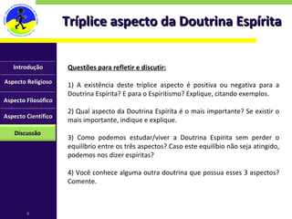 Tríplice aspecto da Doutrina Espírita Questões para refletir e discutir: 1) A existência deste tríplice aspecto é positiva ou negativa para a Doutrina Espírita? E para o Espiritismo? Explique, citando exemplos. 2) Qual aspecto da Doutrina Espírita é o mais importante? Se existir o mais importante, indique e explique. 3) Como podemos estudar/viver a Doutrina Espírita sem perder o equilíbrio entre os três aspectos? Caso este equilíbio não seja atingido, podemos nos dizer espíritas? 4) Você conhece alguma outra doutrina que possua esses 3 aspectos? Comente. Aspecto Religioso Aspecto Filosófico Aspecto Científico Discussão Introdução 