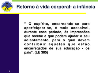 Retorno à vida corporal: a infância


       " O espírito, encarnando-se para
       aperfeiçoar-se, é mais acessível,
       durante esse período, às impressões
       que recebe e que podem ajudar o seu
       adiantamento, para o qual devem
       contribuir aqueles que estão
       encarregados de sua educação - os
       pais". (LE 385)




2
 